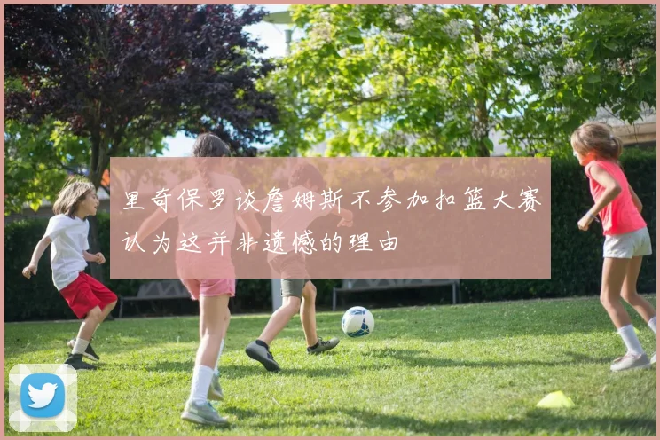 里奇保罗谈詹姆斯不参加扣篮大赛认为这并非遗憾的理由
