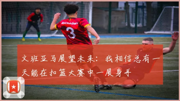 文班亚马展望未来：我相信总有一天能在扣篮大赛中一展身手