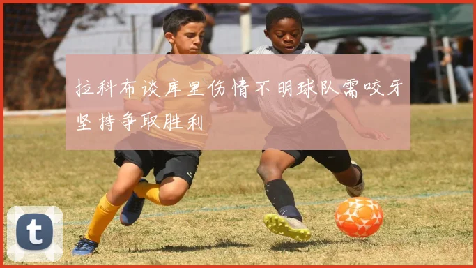 拉科布谈库里伤情不明球队需咬牙坚持争取胜利