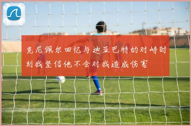 克尼佩尔回忆与迪亚巴特的对峙时刻我坚信他不会对我造成伤害