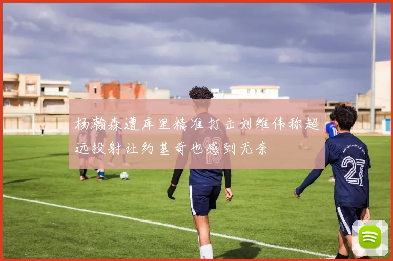 杨瀚森遭库里精准打击刘维伟称超远投射让约基奇也感到无奈