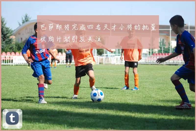 巴萨即将完成四名天才小将的批量收购计划引发关注