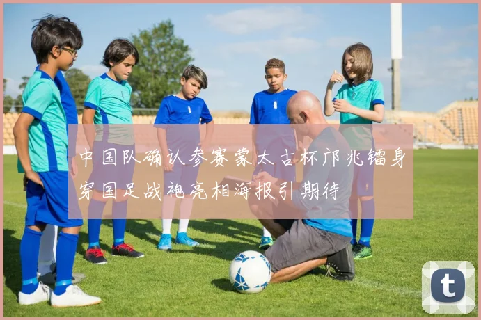 中国队确认参赛蒙太古杯邝兆镭身穿国足战袍亮相海报引期待