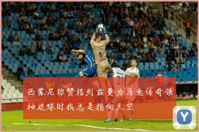 西蒙尼称赞格列兹曼为马竞传奇领袖进球时我总是指向天空