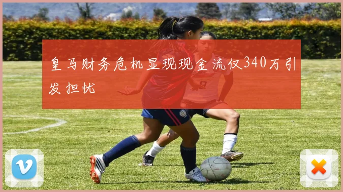 皇马财务危机显现现金流仅340万引发担忧