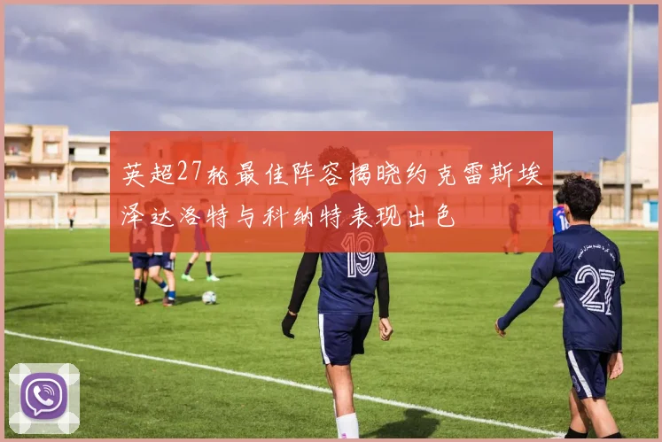 英超27轮最佳阵容揭晓约克雷斯埃泽达洛特与科纳特表现出色