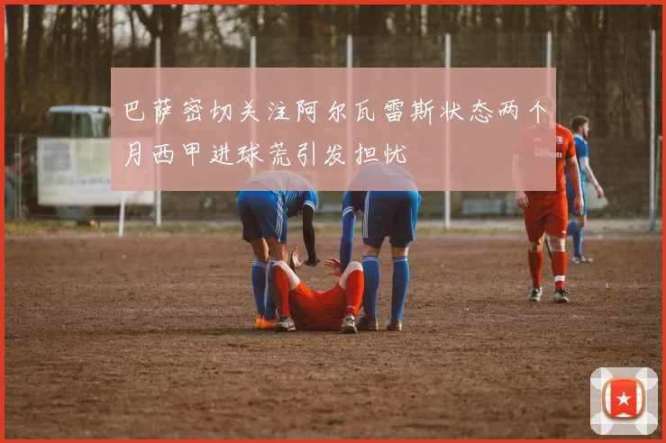 巴萨密切关注阿尔瓦雷斯状态两个月西甲进球荒引发担忧